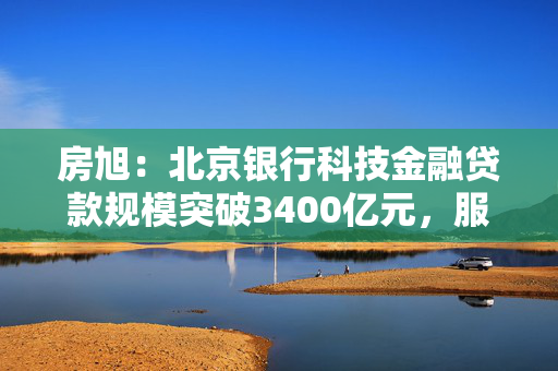 房旭：北京银行科技金融贷款规模突破3400亿元，服务专精特新企业超1.8万家