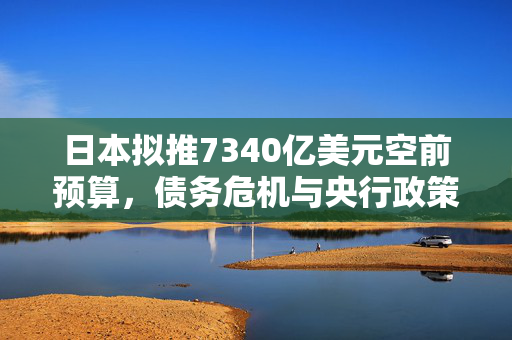 日本拟推7340亿美元空前预算，债务危机与央行政策转向交织成全球焦点!