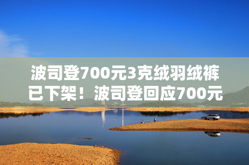 波司登700元3克绒羽绒裤已下架！波司登回应700元羽绒裤只有3克绒：绒跟绒不一样