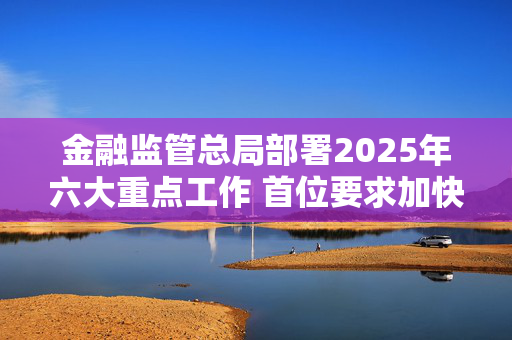 金融监管总局部署2025年六大重点工作 首位要求加快推进中小金融机构改革化险工作