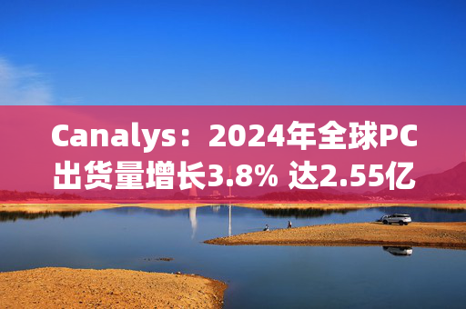 Canalys：2024年全球PC出货量增长3.8% 达2.55亿台