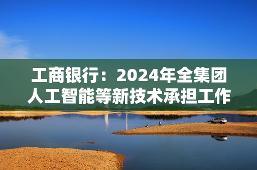 工商银行：2024年全集团人工智能等新技术承担工作量超4万人年