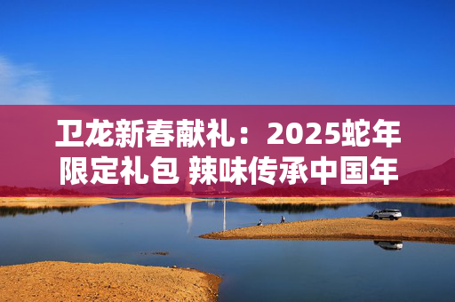 卫龙新春献礼：2025蛇年限定礼包 辣味传承中国年