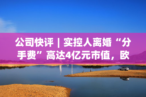 公司快评︱实控人离婚“分手费”高达4亿元市值，欧陆通应采取措施维护公司稳定发展