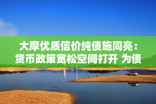 大摩优质信价纯债施同亮：货币政策宽松空间打开 为债市形成支撑