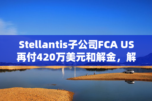 Stellantis子公司FCA US再付420万美元和解金，解决加州排放违规问题