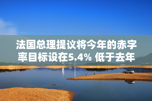 法国总理提议将今年的赤字率目标设在5.4% 低于去年