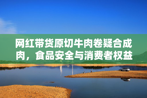 网红带货原切牛肉卷疑合成肉，食品安全与消费者权益的探讨