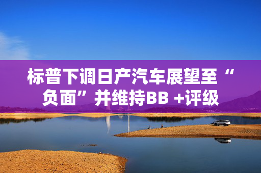 标普下调日产汽车展望至“负面”并维持BB +评级