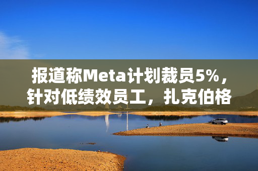 报道称Meta计划裁员5%，针对低绩效员工，扎克伯格：将加快淘汰步伐