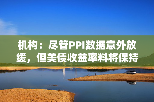 机构：尽管PPI数据意外放缓，但美债收益率料将保持高企