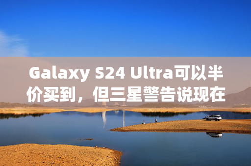 Galaxy S24 Ultra可以半价买到，但三星警告说现在就行动