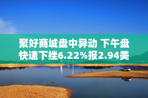 聚好商城盘中异动 下午盘快速下挫6.22%报2.94美元