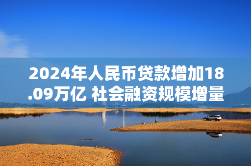 2024年人民币贷款增加18.09万亿 社会融资规模增量处于历史较高水平