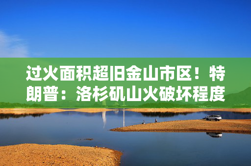 过火面积超旧金山市区！特朗普：洛杉矶山火破坏程度甚于核打击