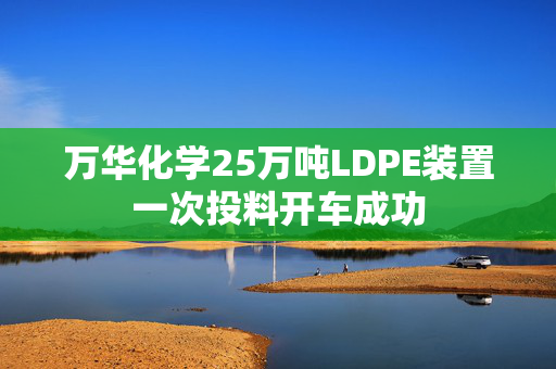 万华化学25万吨LDPE装置一次投料开车成功