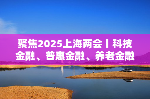 聚焦2025上海两会丨科技金融、普惠金融、养老金融……上海这些产品服务供给会更丰富