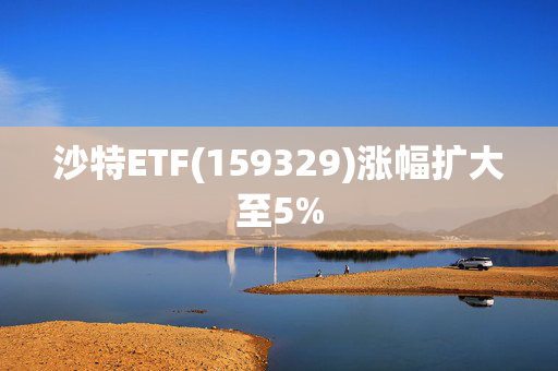 沙特ETF(159329)涨幅扩大至5%