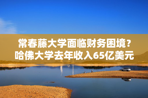 常春藤大学面临财务困境？哈佛大学去年收入65亿美元，盈余仅4500万美元