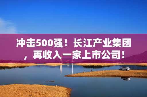 冲击500强！长江产业集团，再收入一家上市公司！