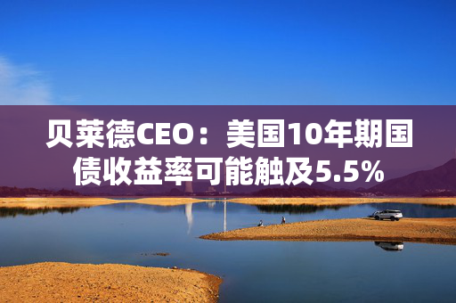 贝莱德CEO：美国10年期国债收益率可能触及5.5%