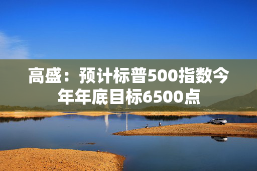 高盛：预计标普500指数今年年底目标6500点