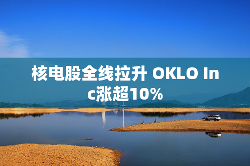 核电股全线拉升 OKLO Inc涨超10%