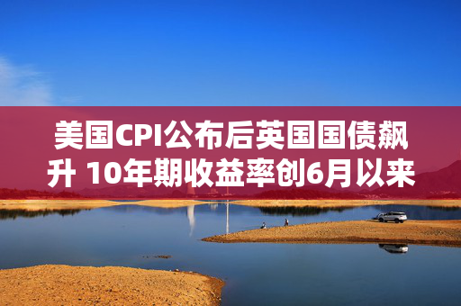 美国CPI公布后英国国债飙升 10年期收益率创6月以来最大跌幅