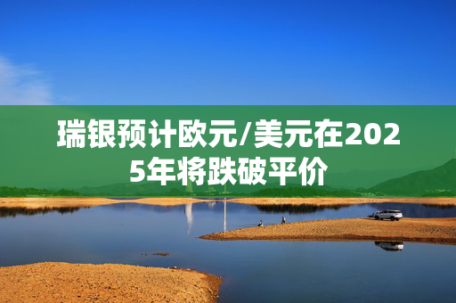 瑞银预计欧元/美元在2025年将跌破平价