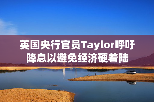 英国央行官员Taylor呼吁降息以避免经济硬着陆