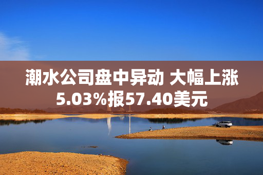 潮水公司盘中异动 大幅上涨5.03%报57.40美元