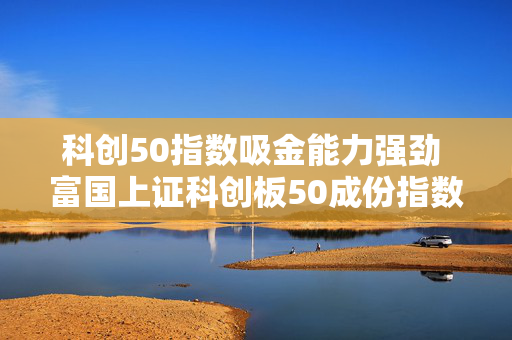 科创50指数吸金能力强劲 富国上证科创板50成份指数基金结募倒计时