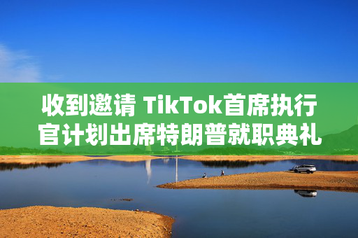 收到邀请 TikTok首席执行官计划出席特朗普就职典礼