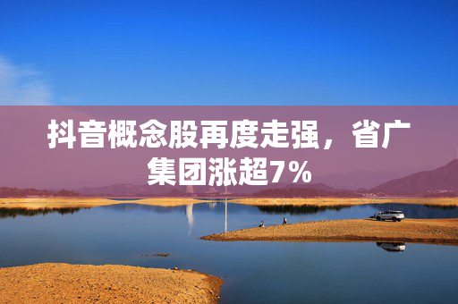 抖音概念股再度走强，省广集团涨超7%