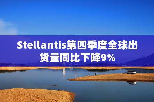 Stellantis第四季度全球出货量同比下降9%