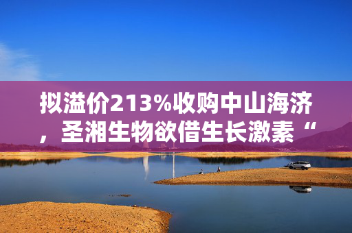 拟溢价213%收购中山海济，圣湘生物欲借生长激素“突围”？