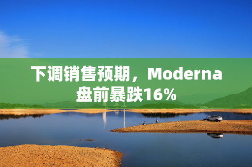 下调销售预期，Moderna盘前暴跌16%