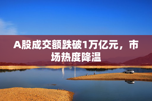 A股成交额跌破1万亿元，市场热度降温