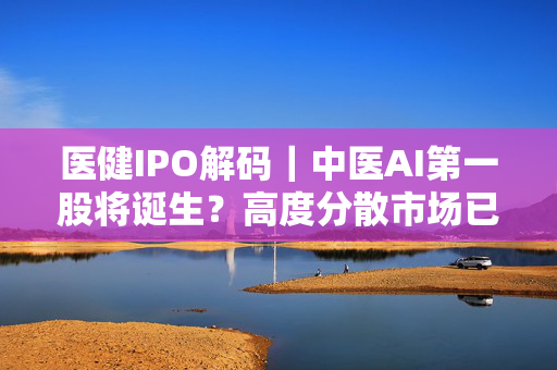 医健IPO解码｜中医AI第一股将诞生？高度分散市场已面临多方博弈