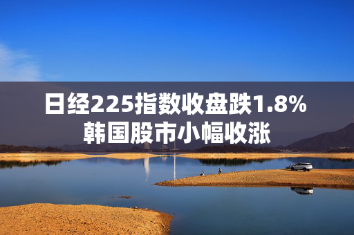 日经225指数收盘跌1.8% 韩国股市小幅收涨