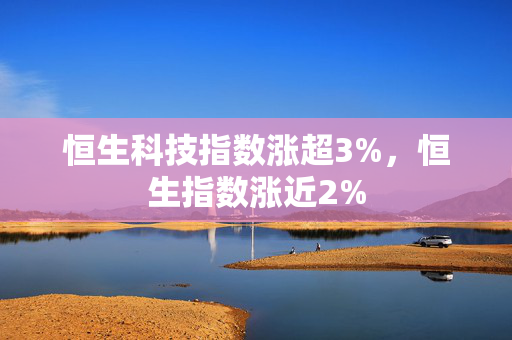 恒生科技指数涨超3%，恒生指数涨近2%