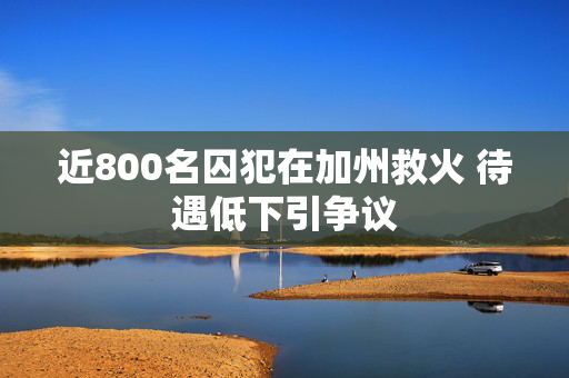 近800名囚犯在加州救火 待遇低下引争议