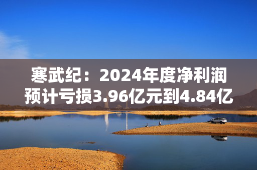 寒武纪：2024年度净利润预计亏损3.96亿元到4.84亿元