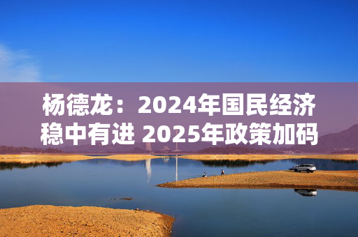 杨德龙：2024年国民经济稳中有进 2025年政策加码有望推动经济回升