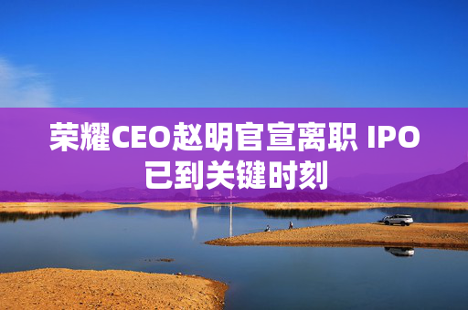 荣耀CEO赵明官宣离职 IPO已到关键时刻