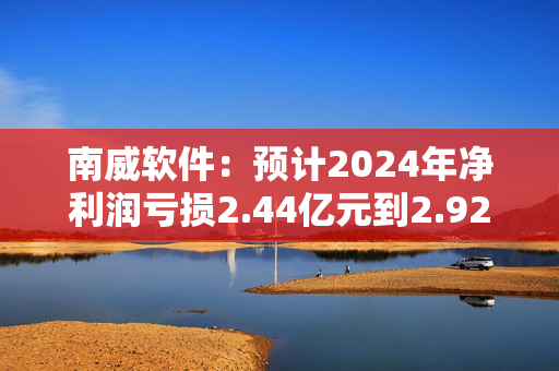 南威软件：预计2024年净利润亏损2.44亿元到2.92亿元