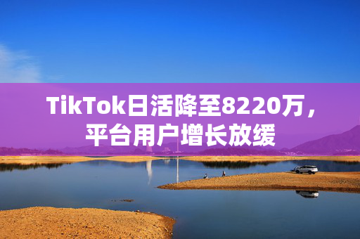 TikTok日活降至8220万，平台用户增长放缓