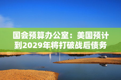 国会预算办公室：美国预计到2029年将打破战后债务纪录