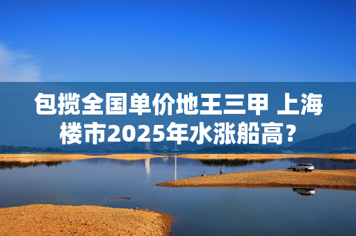 包揽全国单价地王三甲 上海楼市2025年水涨船高？