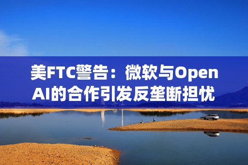 美FTC警告：微软与OpenAI的合作引发反垄断担忧